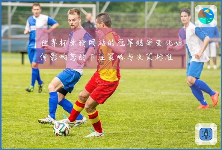 世界杯竞猜网站的冠军赔率变化如何影响您的下注策略与决策标准